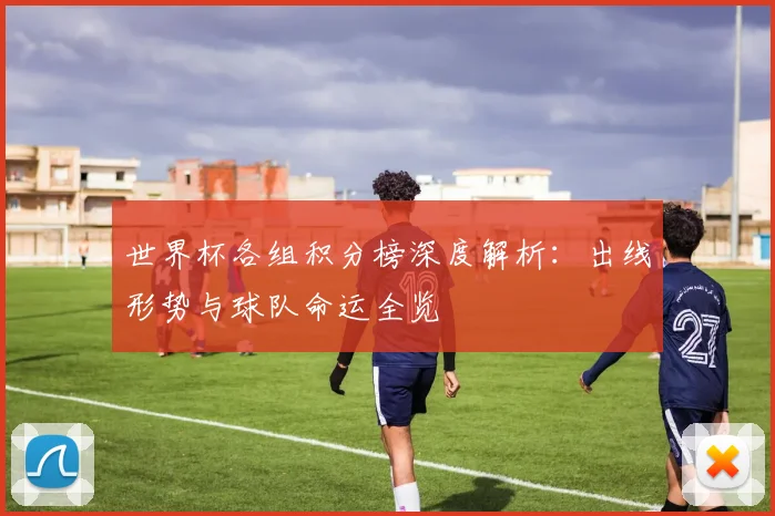 世界杯各组积分榜深度解析：出线形势与球队命运全览