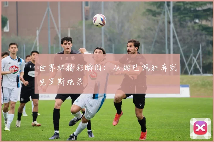 世界杯精彩瞬间:从姆巴佩狂奔到克罗斯绝杀