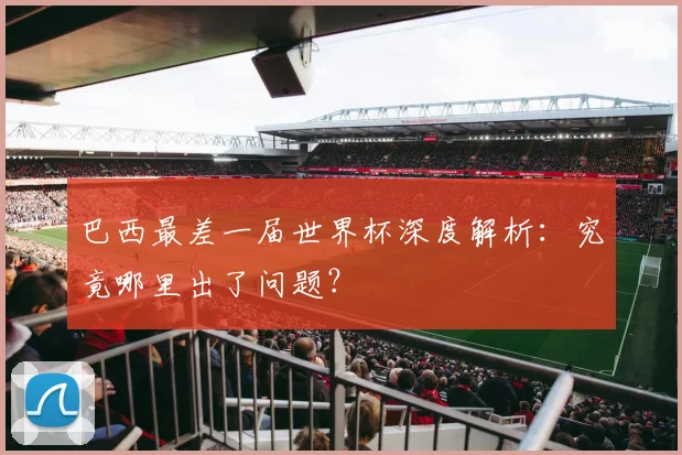 巴西最差一届世界杯深度解析:究竟哪里出了问题?