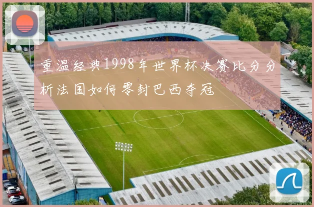 重温经典1998年世界杯决赛比分分析法国如何零封巴西夺冠