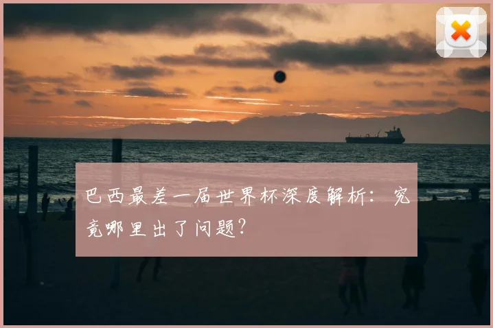 巴西最差一届世界杯深度解析:究竟哪里出了问题?