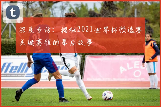 深度专访：揭秘2021世界杯预选赛关键赛程的幕后故事
