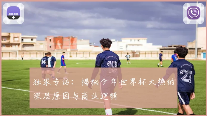 独家专访:揭秘今年世界杯大热的深层原因与商业逻辑