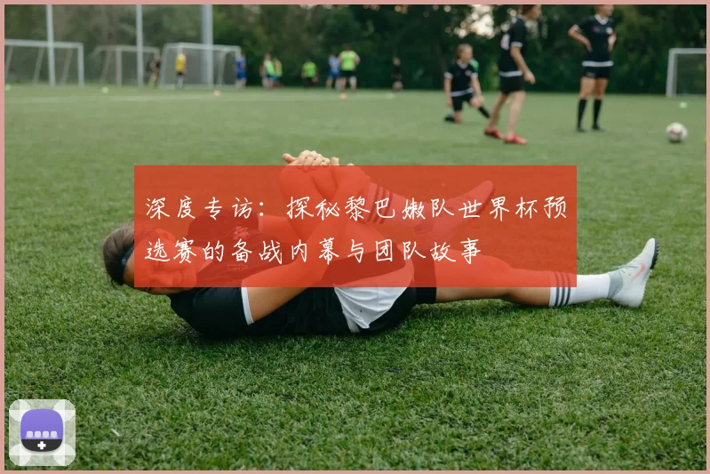 深度专访：探秘黎巴嫩队世界杯预选赛的备战内幕与团队故事