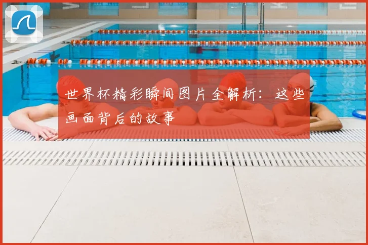 世界杯精彩瞬间图片全解析:这些画面背后的故事