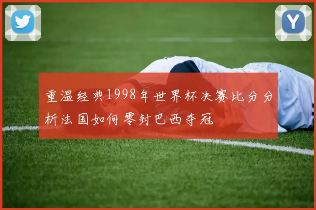 重温经典1998年世界杯决赛比分分析法国如何零封巴西夺冠