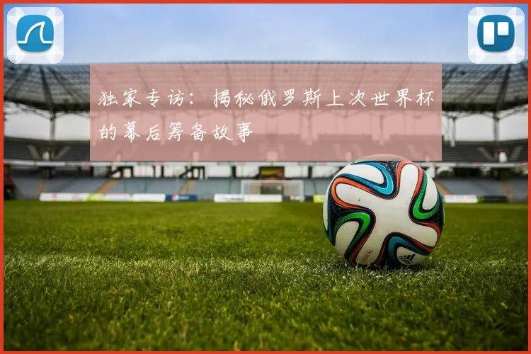 独家专访:揭秘俄罗斯上次世界杯的幕后筹备故事