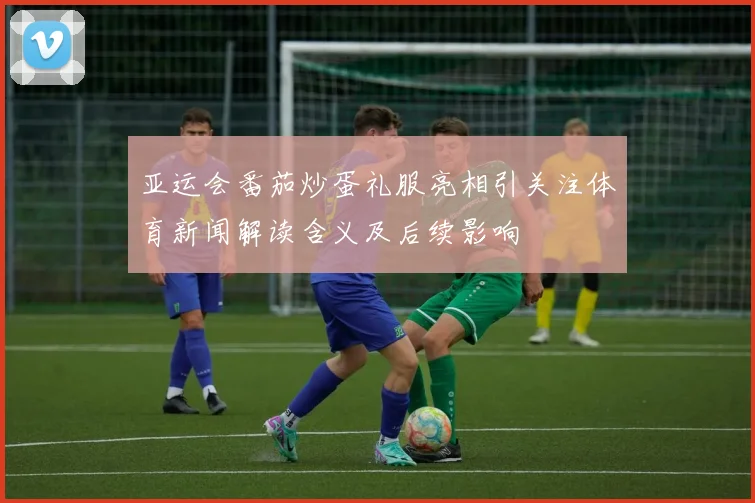 亚运会番茄炒蛋礼服亮相引关注体育新闻解读含义及后续影响