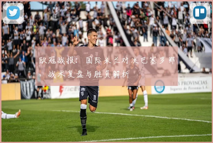 欧冠战报：国际米兰对决巴塞罗那，战术复盘与胜负解析