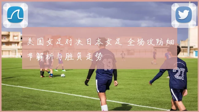 美国女足对决日本女足 全场攻防细节解析与胜负走势