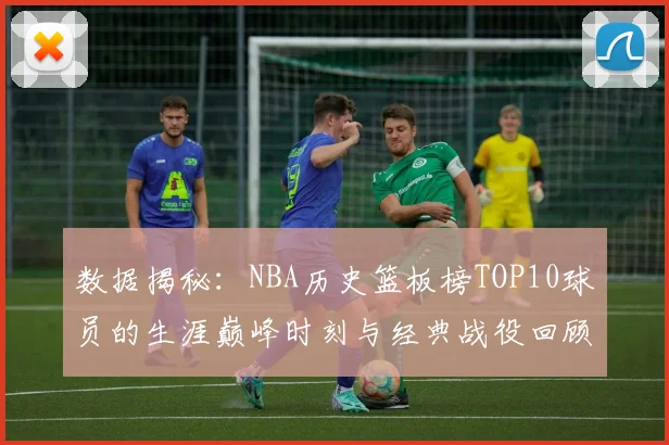 数据揭秘：NBA历史篮板榜TOP10球员的生涯巅峰时刻与经典战役回顾