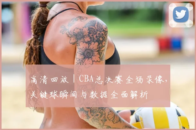 高清回放 | CBA总决赛全场录像，关键球瞬间与数据全面解析
