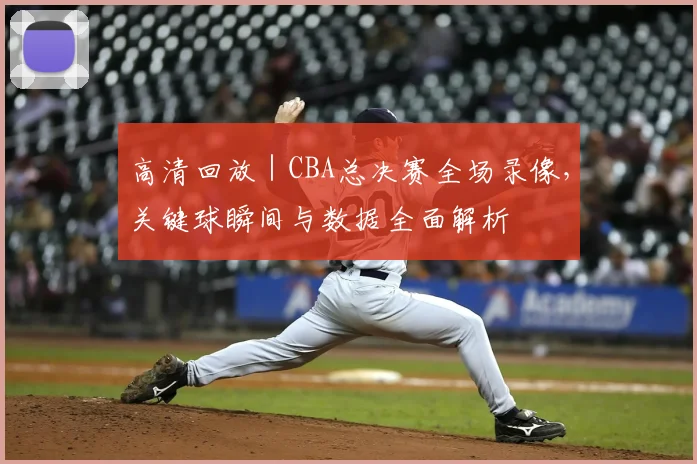 高清回放 | CBA总决赛全场录像，关键球瞬间与数据全面解析