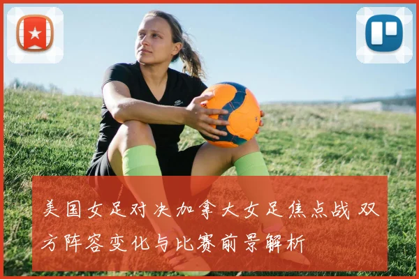 美国女足对决加拿大女足焦点战 双方阵容变化与比赛前景解析