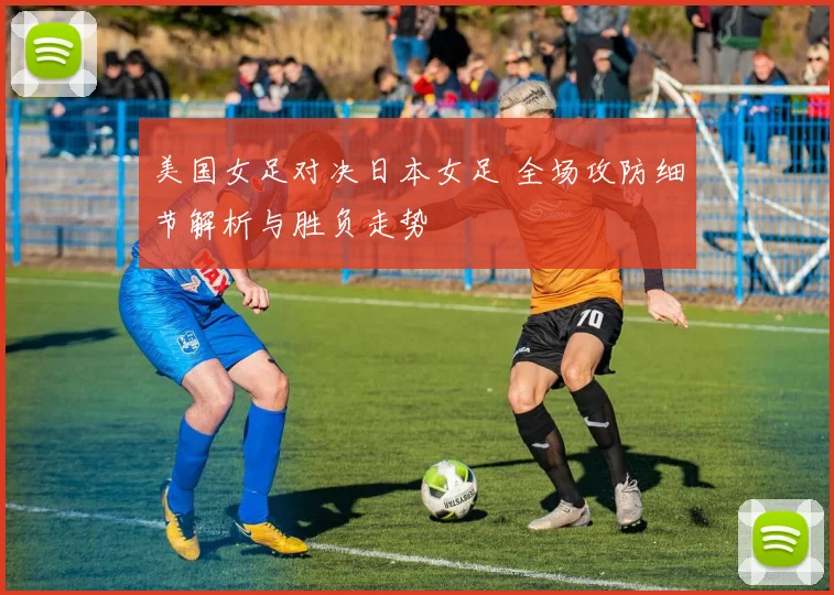 美国女足对决日本女足 全场攻防细节解析与胜负走势