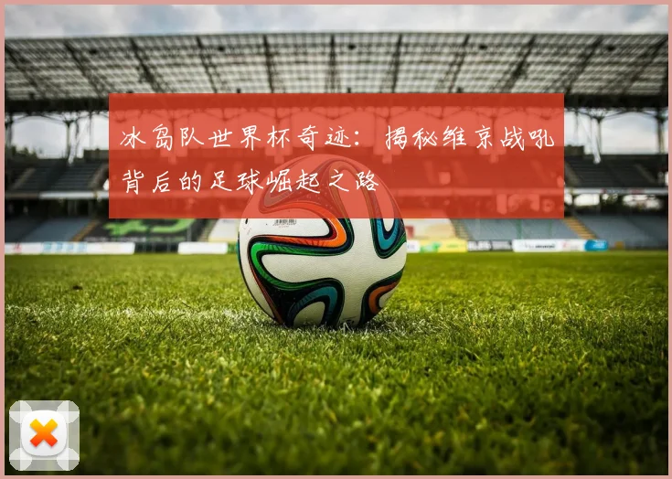 冰岛队世界杯奇迹：揭秘维京战吼背后的足球崛起之路