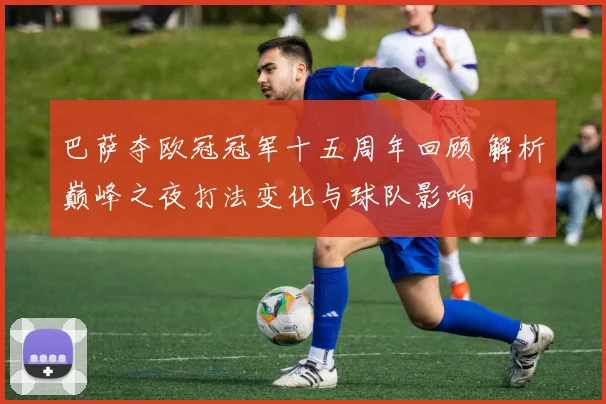 巴萨夺欧冠冠军十五周年回顾 解析巅峰之夜打法变化与球队影响